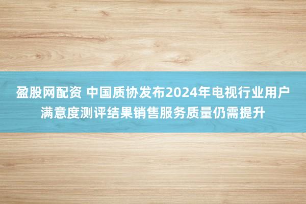 盈股网配资 中国质协发布2024年电视行业用户满意度测评结果销售服务质量仍需提升