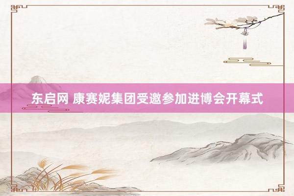 东启网 康赛妮集团受邀参加进博会开幕式