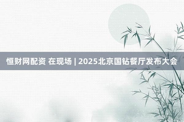 恒财网配资 在现场 | 2025北京国钻餐厅发布大会