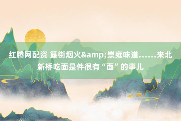 红腾网配资 簋街烟火&崇雍味道……来北新桥吃面是件很有“面”的事儿