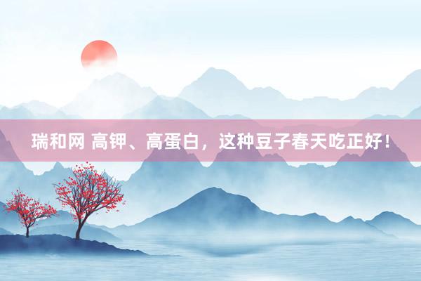 瑞和网 高钾、高蛋白，这种豆子春天吃正好！
