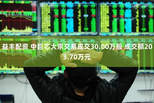 益丰配资 中巨芯大宗交易成交30.00万股 成交额203.70万元