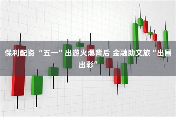 保利配资 “五一”出游火爆背后 金融助文旅“出圈出彩”