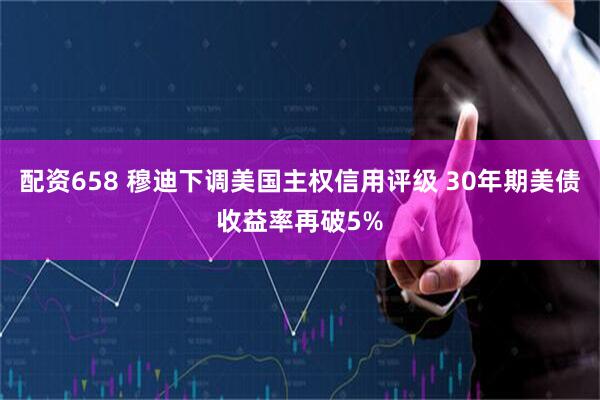 配资658 穆迪下调美国主权信用评级 30年期美债收益率再破5%