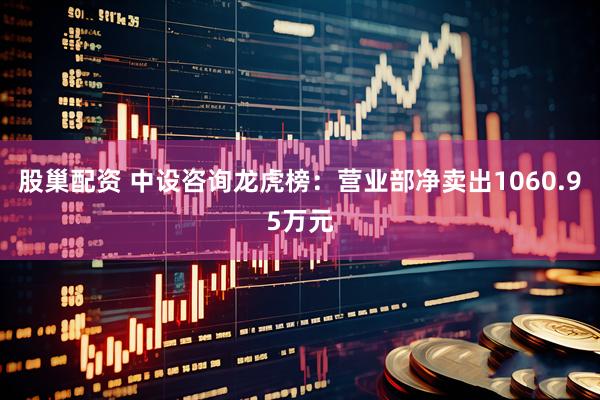 股巢配资 中设咨询龙虎榜：营业部净卖出1060.95万元