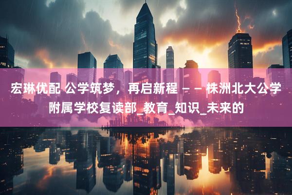 宏琳优配 公学筑梦，再启新程 — — 株洲北大公学附属学校复读部_教育_知识_未来的