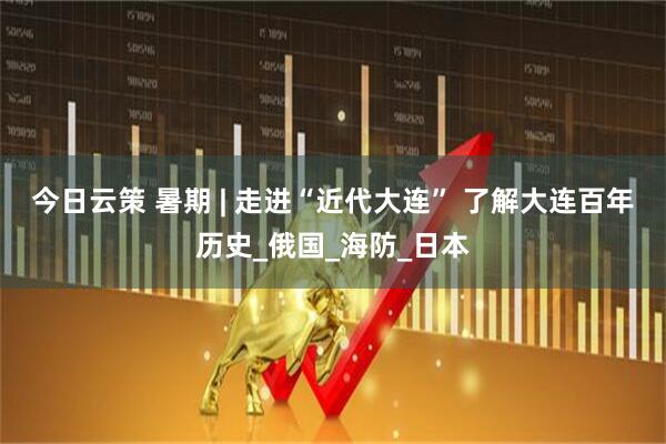 今日云策 暑期 | 走进“近代大连” 了解大连百年历史_俄国_海防_日本