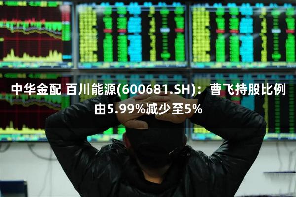 中华金配 百川能源(600681.SH)：曹飞持股比例由5.99%减少至5%