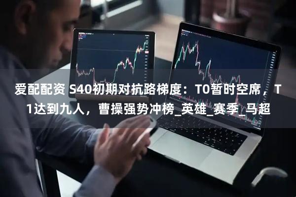 爱配配资 S40初期对抗路梯度：T0暂时空席，T1达到九人，曹操强势冲榜_英雄_赛季_马超