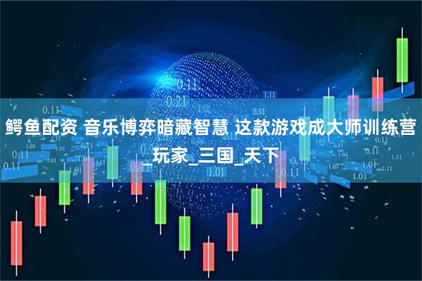 鳄鱼配资 音乐博弈暗藏智慧 这款游戏成大师训练营_玩家_三国_天下