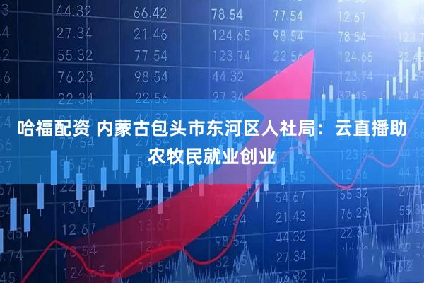 哈福配资 内蒙古包头市东河区人社局：云直播助农牧民就业创业