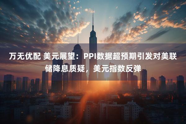 万无优配 美元展望：PPI数据超预期引发对美联储降息质疑，美元指数反弹
