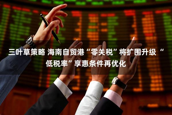 三叶草策略 海南自贸港“零关税”将扩围升级 “低税率”享惠条件再优化