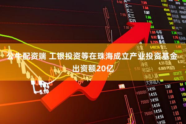 公牛配资端 工银投资等在珠海成立产业投资基金 出资额20亿