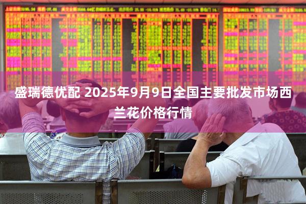 盛瑞德优配 2025年9月9日全国主要批发市场西兰花价格行情