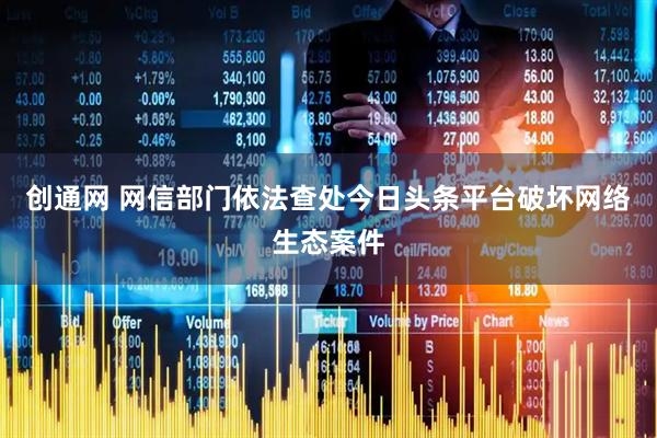 创通网 网信部门依法查处今日头条平台破坏网络生态案件
