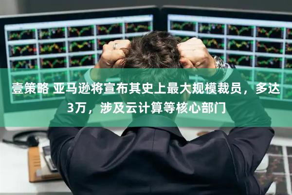 壹策略 亚马逊将宣布其史上最大规模裁员,多达3万,涉及云计算等核心部门