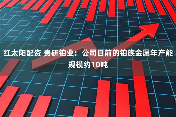 红太阳配资 贵研铂业：公司目前的铂族金属年产能规模约10吨