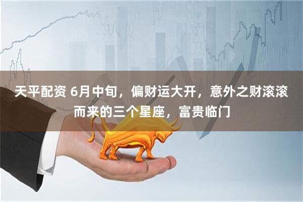 天平配资 6月中旬，偏财运大开，意外之财滚滚而来的三个星座，富贵临门