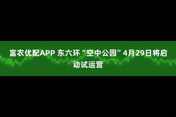 富农优配APP 东六环“空中公园”4月29日将启动试运营